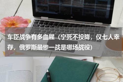 车臣战争有多血腥（宁死不投降，仅七人幸存，俄罗斯最惨一战是哪场战役）