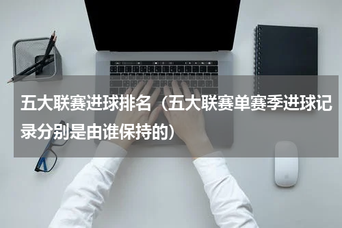 五大联赛进球排名（五大联赛单赛季进球记录分别是由谁保持的）