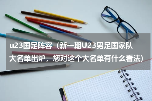 u23国足阵容（新一期U23男足国家队大名单出炉，您对这个大名单有什么看法）