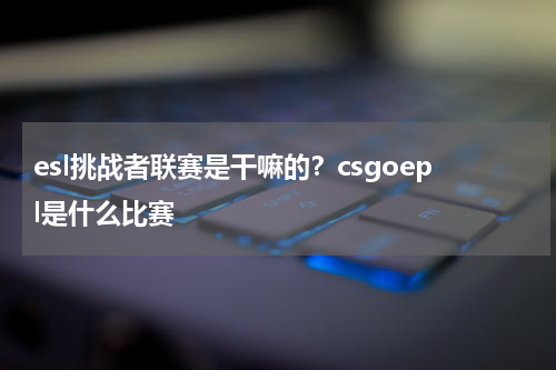 esl挑战者联赛是干嘛的？csgoepl是什么比赛