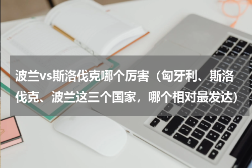 波兰vs斯洛伐克哪个厉害（匈牙利、斯洛伐克、波兰这三个国家，哪个相对最发达）