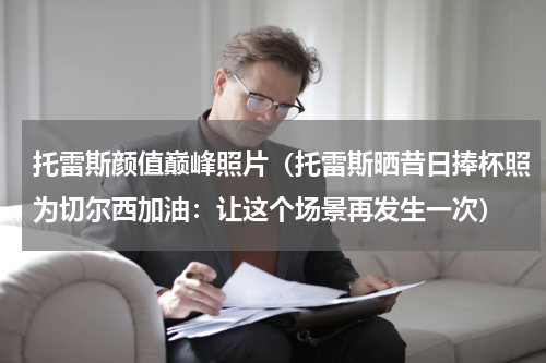 托雷斯颜值巅峰照片（托雷斯晒昔日捧杯照为切尔西加油：让这个场景再发生一次）