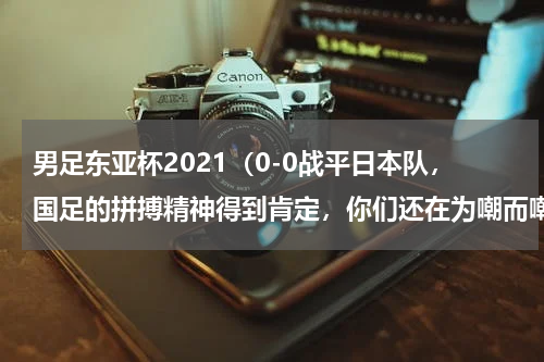 男足东亚杯2021（0-0战平日本队，国足的拼搏精神得到肯定，你们还在为嘲而嘲吗）