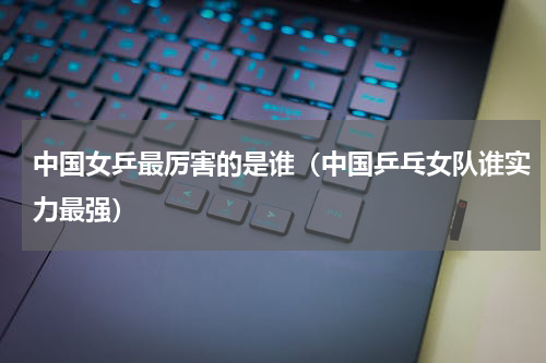 中国女乒最厉害的是谁（中国乒乓女队谁实力最强）