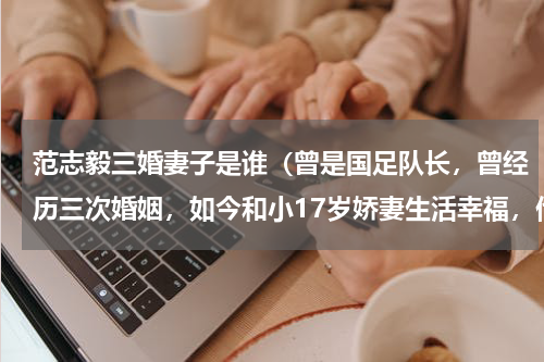 范志毅三婚妻子是谁（曾是国足队长，曾经历三次婚姻，如今和小17岁娇妻生活幸福，他是谁呢）