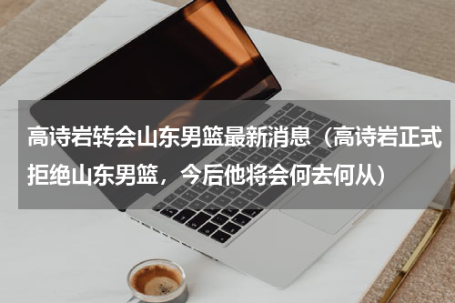 高诗岩转会山东男篮最新消息（高诗岩正式拒绝山东男篮，今后他将会何去何从）