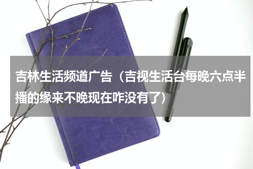 吉林生活频道广告（吉视生活台每晚六点半播的缘来不晚现在咋没有了）