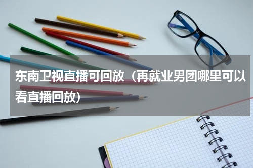 东南卫视直播可回放（再就业男团哪里可以看直播回放）