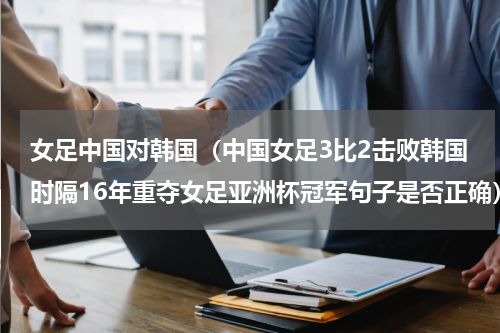女足中国对韩国（中国女足3比2击败韩国时隔16年重夺女足亚洲杯冠军句子是否正确）