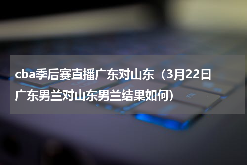 cba季后赛直播广东对山东（3月22曰广东男兰对山东男兰结果如何）