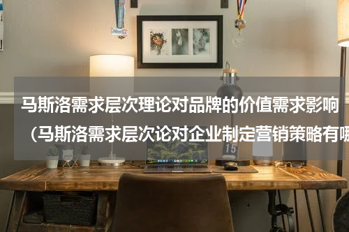 马斯洛需求层次理论对品牌的价值需求影响（马斯洛需求层次论对企业制定营销策略有哪些作用）