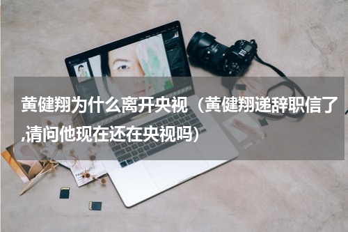 黄健翔为什么离开央视（黄健翔递辞职信了,请问他现在还在央视吗）