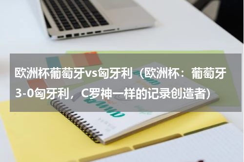 欧洲杯葡萄牙vs匈牙利（欧洲杯：葡萄牙3-0匈牙利，C罗神一样的记录创造者）