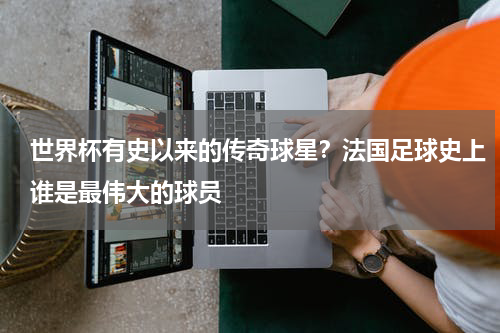 世界杯有史以来的传奇球星？法国足球史上谁是最伟大的球员