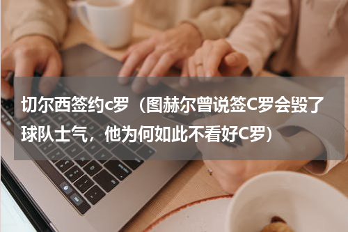 切尔西签约c罗（图赫尔曾说签C罗会毁了球队士气，他为何如此不看好C罗）