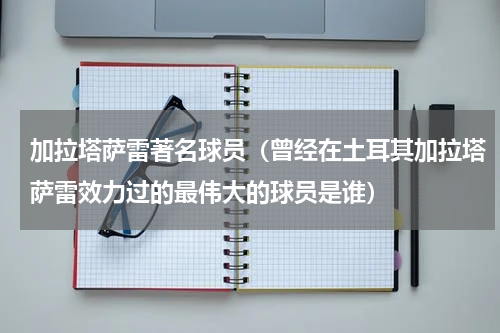 加拉塔萨雷著名球员（曾经在土耳其加拉塔萨雷效力过的最伟大的球员是谁）