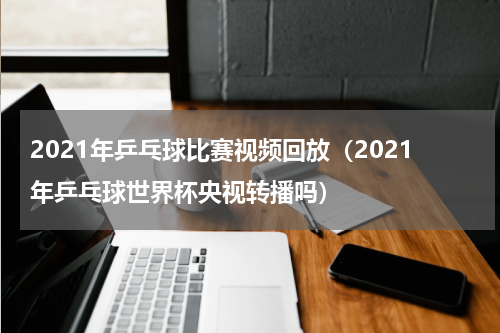 2021年乒乓球比赛视频回放（2021年乒乓球世界杯央视转播吗）