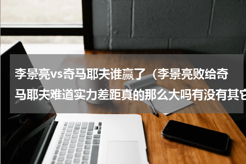 李景亮vs奇马耶夫谁赢了（李景亮败给奇马耶夫难道实力差距真的那么大吗有没有其它因素）