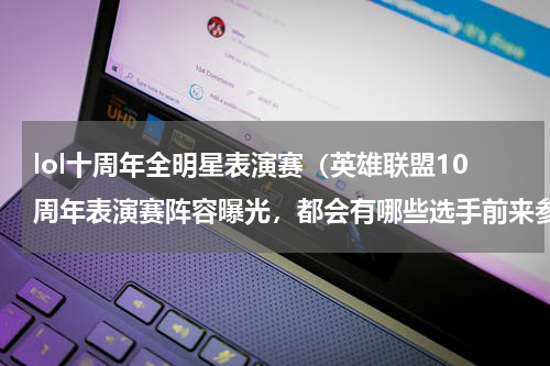 lol十周年全明星表演赛（英雄联盟10周年表演赛阵容曝光，都会有哪些选手前来参赛）