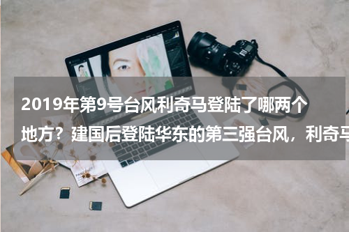2019年第9号台风利奇马登陆了哪两个地方？建国后登陆华东的第三强台风，利奇马为什么对山东影响相对时间较长