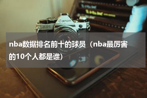 nba数据排名前十的球员（nba最厉害的10个人都是谁）