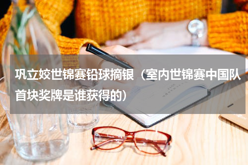 巩立姣世锦赛铅球摘银（室内世锦赛中国队首块奖牌是谁获得的）
