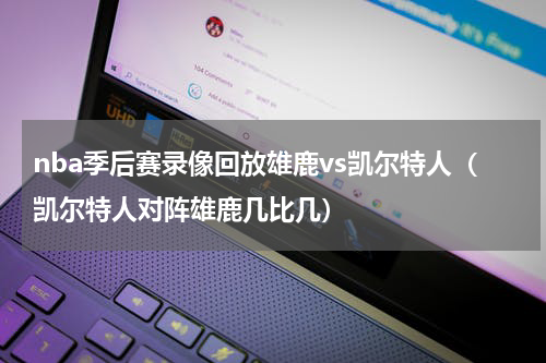 nba季后赛录像回放雄鹿vs凯尔特人（凯尔特人对阵雄鹿几比几）