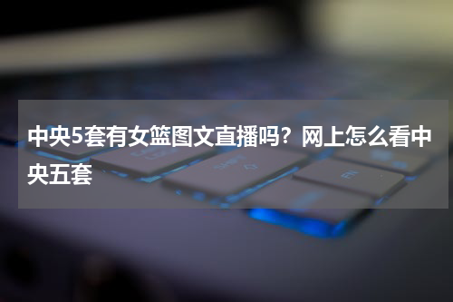 中央5套有女篮图文直播吗？网上怎么看中央五套